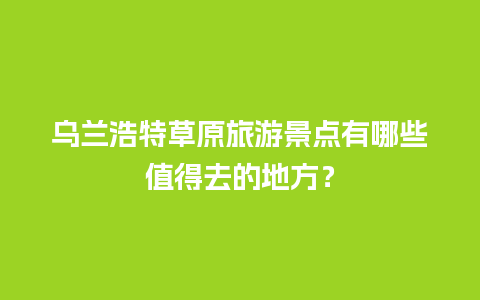 乌兰浩特草原旅游景点有哪些值得去的地方？