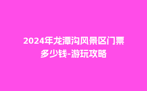 2024年龙潭沟风景区门票多少钱-游玩攻略