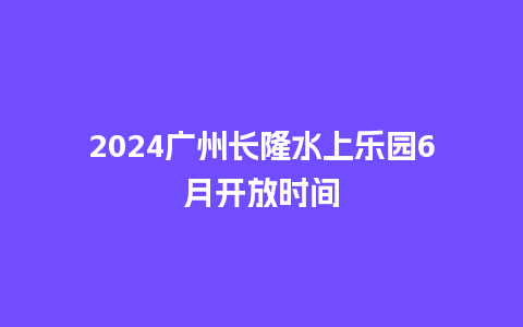 2024广州长隆水上乐园6月开放时间