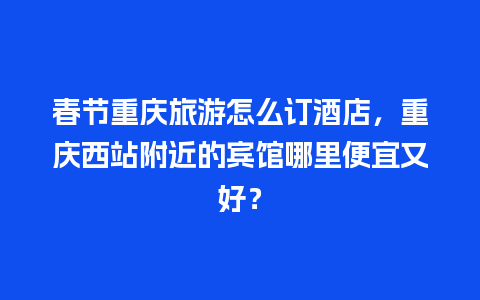 春节重庆旅游怎么订酒店，重庆西站附近的宾馆哪里便宜又好？