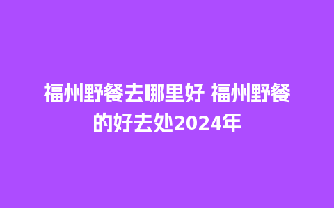 福州野餐去哪里好 福州野餐的好去处2024年