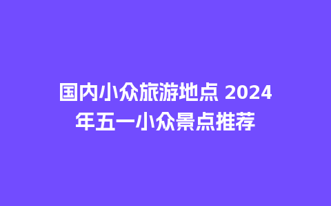 国内小众旅游地点 2024年五一小众景点推荐