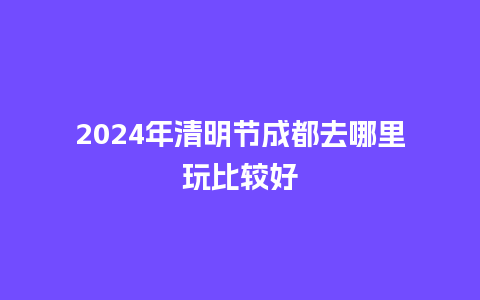 2024年清明节成都去哪里玩比较好