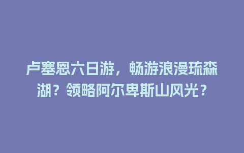 卢塞恩六日游，畅游浪漫琉森湖？领略阿尔卑斯山风光？