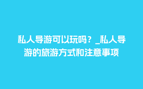 私人导游可以玩吗？_私人导游的旅游方式和注意事项