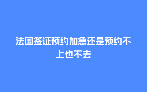 法国签证预约加急还是预约不上也不去