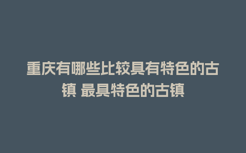 重庆有哪些比较具有特色的古镇 最具特色的古镇