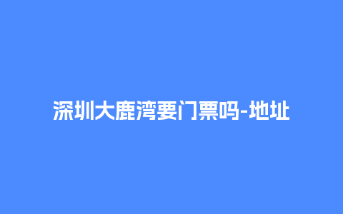 深圳大鹿湾要门票吗-地址