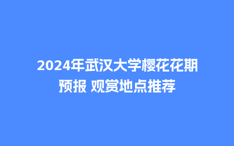 2024年武汉大学樱花花期预报 观赏地点推荐