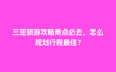 三亚旅游攻略景点必去，怎么规划行程最佳？