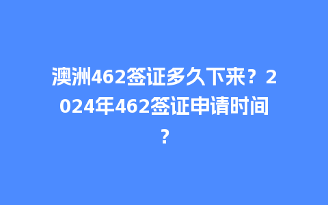 澳洲462签证多久下来？2024年462签证申请时间？