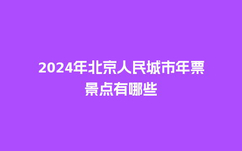 2024年北京人民城市年票景点有哪些