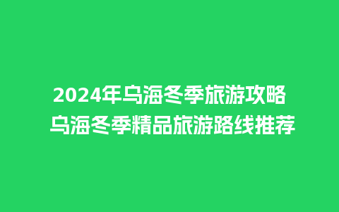 2024年乌海冬季旅游攻略 乌海冬季精品旅游路线推荐