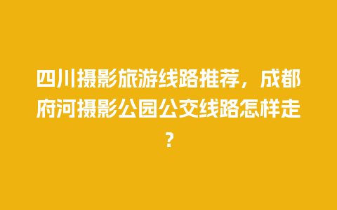 四川摄影旅游线路推荐，成都府河摄影公园公交线路怎样走？