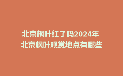 北京枫叶红了吗2024年 北京枫叶观赏地点有哪些