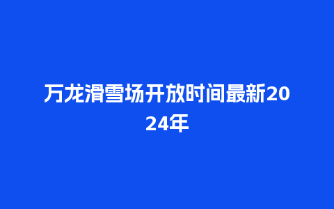 万龙滑雪场开放时间最新2024年