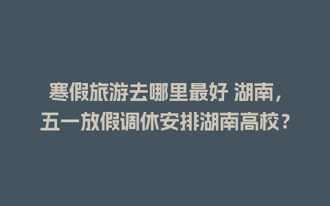 寒假旅游去哪里最好 湖南，五一放假调休安排湖南高校？