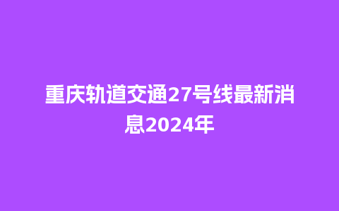 重庆轨道交通27号线最新消息2024年