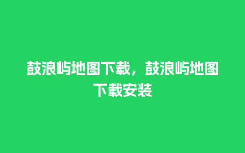 鼓浪屿地图下载，鼓浪屿地图下载安装