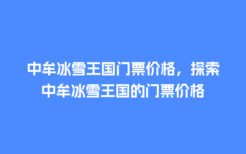 中牟冰雪王国门票价格，探索中牟冰雪王国的门票价格