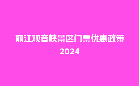 丽江观音峡景区门票优惠政策2024