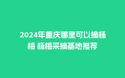 2024年重庆哪里可以摘杨梅 杨梅采摘基地推荐