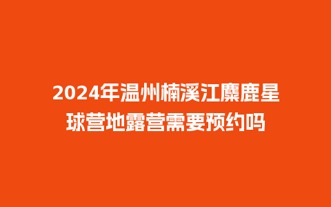 2024年温州楠溪江麋鹿星球营地露营需要预约吗