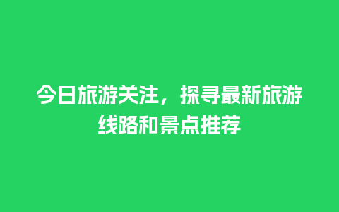 今日旅游关注，探寻最新旅游线路和景点推荐