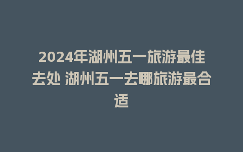 2024年湖州五一旅游最佳去处 湖州五一去哪旅游最合适