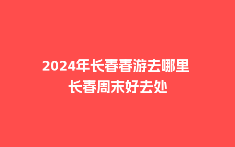 2024年长春春游去哪里 长春周末好去处