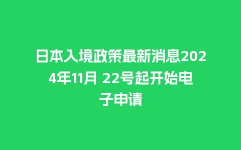 日本入境政策最新消息2024年11月 22号起开始电子申请