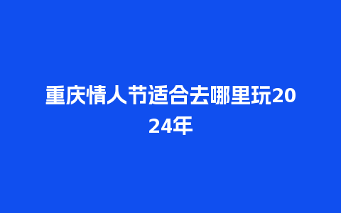 重庆情人节适合去哪里玩2024年