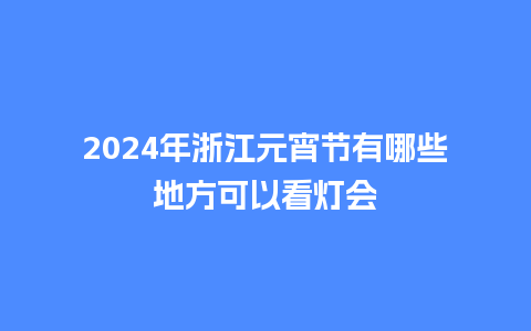 2024年浙江元宵节有哪些地方可以看灯会