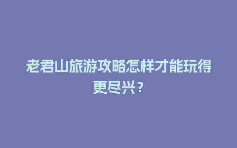 老君山旅游攻略怎样才能玩得更尽兴？