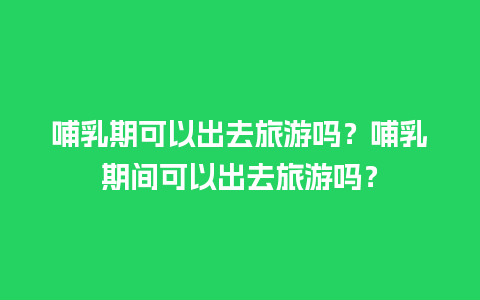 哺乳期可以出去旅游吗？哺乳期间可以出去旅游吗？