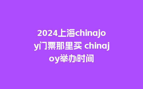 2024上海chinajoy门票那里买 chinajoy举办时间