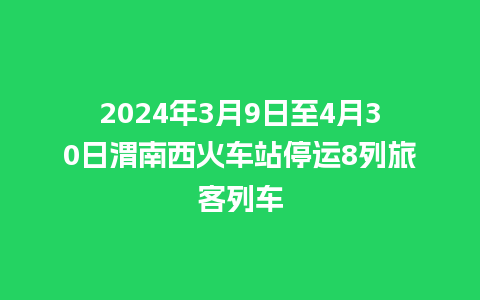 2024年3月9日至4月30日渭南西火车站停运8列旅客列车