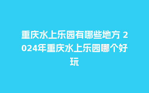 重庆水上乐园有哪些地方 2024年重庆水上乐园哪个好玩