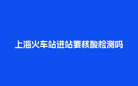 上海火车站进站要核酸检测吗