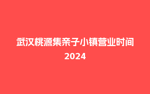 武汉桃源集亲子小镇营业时间2024