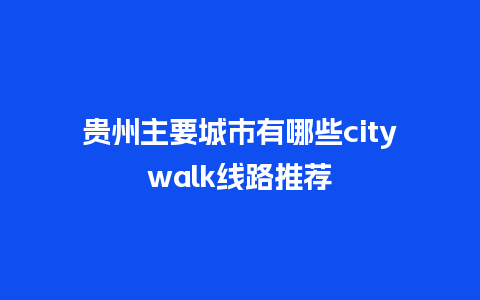 贵州主要城市有哪些citywalk线路推荐