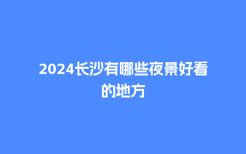 2024长沙有哪些夜景好看的地方