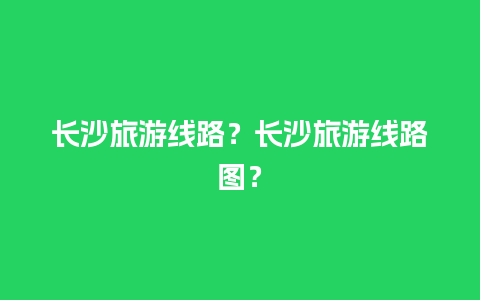 长沙旅游线路？长沙旅游线路图？