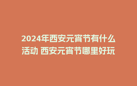 2024年西安元宵节有什么活动 西安元宵节哪里好玩