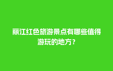 丽江红色旅游景点有哪些值得游玩的地方？