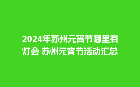 2024年苏州元宵节哪里有灯会 苏州元宵节活动汇总