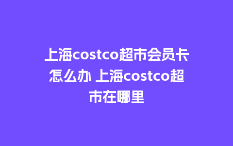 上海costco超市会员卡怎么办 上海costco超市在哪里