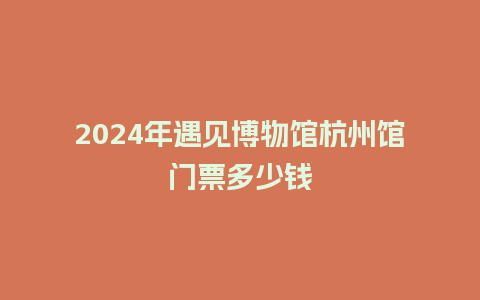 2024年遇见博物馆杭州馆门票多少钱