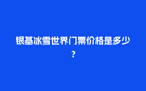 银基冰雪世界门票价格是多少？