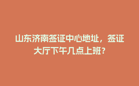 山东济南签证中心地址，签证大厅下午几点上班？